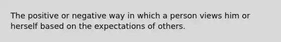 The positive or negative way in which a person views him or herself based on the expectations of others.