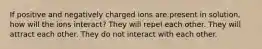 If positive and negatively charged ions are present in solution, how will the ions interact? They will repel each other. They will attract each other. They do not interact with each other.