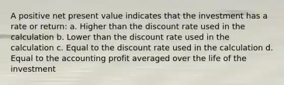 A positive net present value indicates that the investment has a rate or return: a. Higher than the discount rate used in the calculation b. Lower than the discount rate used in the calculation c. Equal to the discount rate used in the calculation d. Equal to the accounting profit averaged over the life of the investment