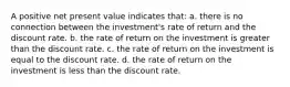 A positive net present value indicates that: a. there is no connection between the investment's rate of return and the discount rate. b. the rate of return on the investment is greater than the discount rate. c. the rate of return on the investment is equal to the discount rate. d. the rate of return on the investment is less than the discount rate.