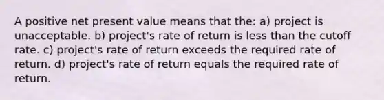 A positive net present value means that the: a) project is unacceptable. b) project's rate of return is less than the cutoff rate. c) project's rate of return exceeds the required rate of return. d) project's rate of return equals the required rate of return.