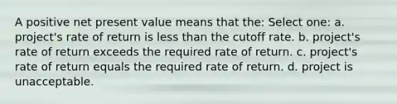 A positive net present value means that the: Select one: a. project's rate of return is less than the cutoff rate. b. project's rate of return exceeds the required rate of return. c. project's rate of return equals the required rate of return. d. project is unacceptable.