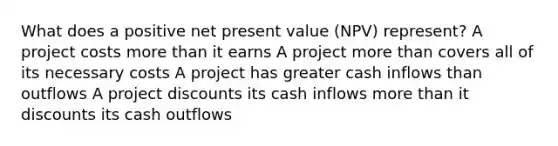 What does a positive net present value (NPV) represent? A project costs <a href='https://www.questionai.com/knowledge/keWHlEPx42-more-than' class='anchor-knowledge'>more than</a> it earns A project more than covers all of its necessary costs A project has greater cash inflows than outflows A project discounts its cash inflows more than it discounts its cash outflows