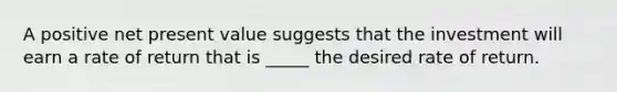 A positive net present value suggests that the investment will earn a rate of return that is ____​_ the desired rate of return.