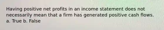 Having positive net profits in an <a href='https://www.questionai.com/knowledge/kCPMsnOwdm-income-statement' class='anchor-knowledge'>income statement</a> does not necessarily mean that a firm has generated positive cash flows. a. True b. False