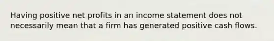 Having positive net profits in an income statement does not necessarily mean that a firm has generated positive cash flows.