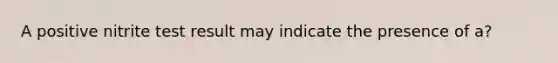 A positive nitrite test result may indicate the presence of a?