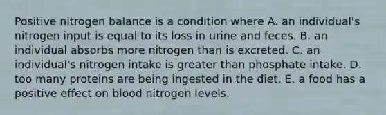 Positive nitrogen balance is a condition where A. an individual's nitrogen input is equal to its loss in urine and feces. B. an individual absorbs more nitrogen than is excreted. C. an individual's nitrogen intake is greater than phosphate intake. D. too many proteins are being ingested in the diet. E. a food has a positive effect on blood nitrogen levels.