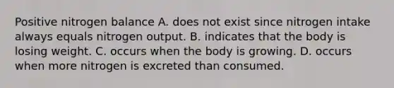 Positive nitrogen balance A. does not exist since nitrogen intake always equals nitrogen output. B. indicates that the body is losing weight. C. occurs when the body is growing. D. occurs when more nitrogen is excreted than consumed.