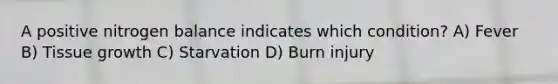 A positive nitrogen balance indicates which condition? A) Fever B) Tissue growth C) Starvation D) Burn injury