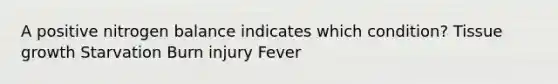 A positive nitrogen balance indicates which condition? Tissue growth Starvation Burn injury Fever