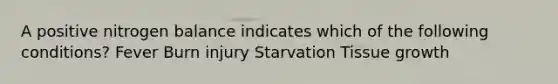 A positive nitrogen balance indicates which of the following conditions? Fever Burn injury Starvation Tissue growth