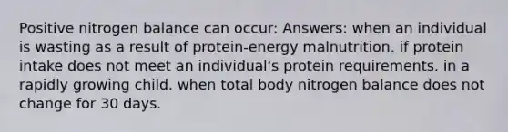 Positive nitrogen balance can occur: Answers: when an individual is wasting as a result of protein-energy malnutrition. if protein intake does not meet an individual's protein requirements. in a rapidly growing child. when total body nitrogen balance does not change for 30 days.