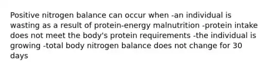 Positive nitrogen balance can occur when -an individual is wasting as a result of protein-energy malnutrition -protein intake does not meet the body's protein requirements -the individual is growing -total body nitrogen balance does not change for 30 days