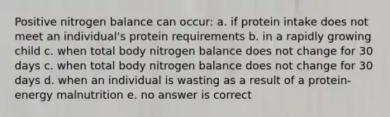 Positive nitrogen balance can occur: a. if protein intake does not meet an individual's protein requirements b. in a rapidly growing child c. when total body nitrogen balance does not change for 30 days c. when total body nitrogen balance does not change for 30 days d. when an individual is wasting as a result of a protein-energy malnutrition e. no answer is correct