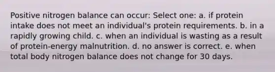 Positive nitrogen balance can occur: Select one: a. if protein intake does not meet an individual's protein requirements. b. in a rapidly growing child. c. when an individual is wasting as a result of protein-energy malnutrition. d. no answer is correct. e. when total body nitrogen balance does not change for 30 days.