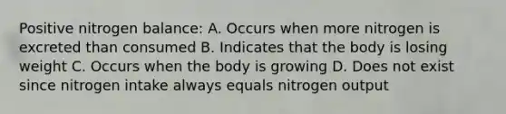 Positive nitrogen balance: A. Occurs when more nitrogen is excreted than consumed B. Indicates that the body is losing weight C. Occurs when the body is growing D. Does not exist since nitrogen intake always equals nitrogen output