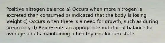 Positive nitrogen balance a) Occurs when more nitrogen is excreted than consumed b) Indicated that the body is losing weight c) Occurs when there is a need for growth, such as during pregnancy d) Represents an appropriate nutritional balance for average adults maintaining a healthy equilibrium state