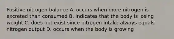 Positive nitrogen balance A. occurs when more nitrogen is excreted than consumed B. indicates that the body is losing weight C. does not exist since nitrogen intake always equals nitrogen output D. occurs when the body is growing