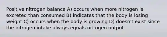 Positive nitrogen balance A) occurs when more nitrogen is excreted than consumed B) indicates that the body is losing weight C) occurs when the body is growing D) doesn't exist since the nitrogen intake always equals nitrogen output