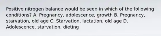 Positive nitrogen balance would be seen in which of the following conditions? A. Pregnancy, adolescence, growth B. Pregnancy, starvation, old age C. Starvation, lactation, old age D. Adolescence, starvation, dieting