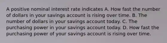 A positive nominal interest rate indicates A. How fast the number of dollars in your savings account is rising over time. B. The number of dollars in your savings account today. C. The purchasing power in your savings account today. D. How fast the purchasing power of your savings account is rising over time.