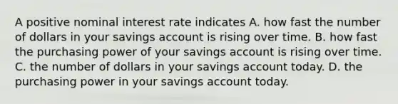 A positive nominal interest rate indicates A. how fast the number of dollars in your savings account is rising over time. B. how fast the purchasing power of your savings account is rising over time. C. the number of dollars in your savings account today. D. the purchasing power in your savings account today.