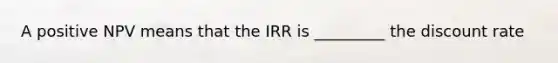 A positive NPV means that the IRR is _________ the discount rate