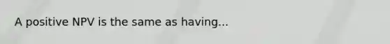 A positive NPV is the same as having...