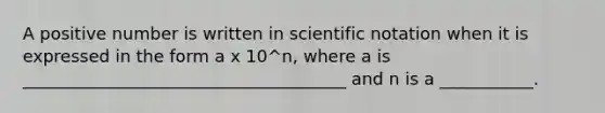 A positive number is written in scientific notation when it is expressed in the form a x 10^n, where a is ______________________________________ and n is a ___________.