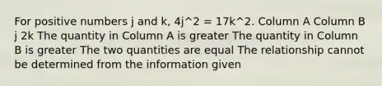 For positive numbers j and k, 4j^2 = 17k^2. Column A Column B j 2k The quantity in Column A is greater The quantity in Column B is greater The two quantities are equal The relationship cannot be determined from the information given