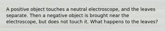 A positive object touches a neutral electroscope, and the leaves separate. Then a negative object is brought near the electroscope, but does not touch it. What happens to the leaves?