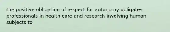 the positive obligation of respect for autonomy obligates professionals in health care and research involving human subjects to