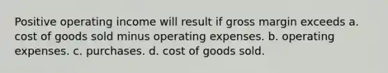 Positive operating income will result if gross margin exceeds a. cost of goods sold minus operating expenses. b. operating expenses. c. purchases. d. cost of goods sold.