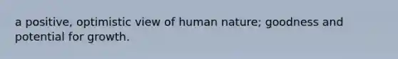 a positive, optimistic view of human nature; goodness and potential for growth.