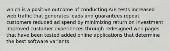 which is a positive outcome of conducting A/B tests increased web traffic that generates leads and guarantees repeat customers reduced ad spend by minimizing return on investment improved customer experiences through redesigned web pages that have been tested added online applications that determine the best software variants