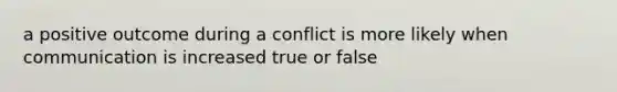 a positive outcome during a conflict is more likely when communication is increased true or false