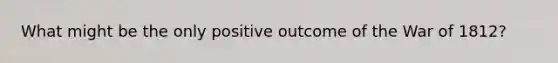What might be the only positive outcome of the War of 1812?
