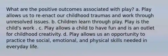 What are the positive outcomes associated with play? a. Play allows us to re-enact our childhood traumas and work through unresolved issues. b. Children learn through play. Play is the child's work . c. Play allows a child to have fun and is an outlet for childhood creativity. d. Play allows us an opportunity to practice the social, emotional, and physical skills needed in everyday life.