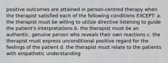 positive outcomes are attained in person-centred therapy when the therapist satisfied each of the following conditions EXCEPT: a. the therapist must be willing to utilize directive listening to guide the patient's interpretations b. the therapist must be an authentic, genuine person who reveals their own reactions c. the therapist must express unconditional positive regard for the feelings of the patient d. the therapist must relate to the patients with empathetic understanding