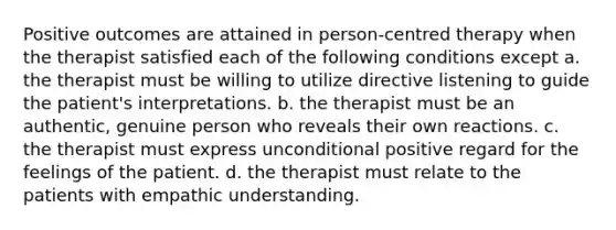 Positive outcomes are attained in person-centred therapy when the therapist satisfied each of the following conditions except a. the therapist must be willing to utilize directive listening to guide the patient's interpretations. b. the therapist must be an authentic, genuine person who reveals their own reactions. c. the therapist must express unconditional positive regard for the feelings of the patient. d. the therapist must relate to the patients with empathic understanding.