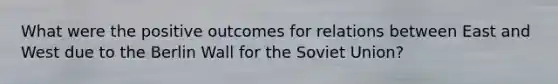 What were the positive outcomes for relations between East and West due to the Berlin Wall for the Soviet Union?