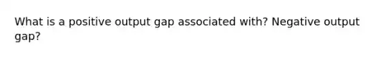 What is a positive output gap associated with? Negative output gap?