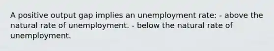 A positive output gap implies an <a href='https://www.questionai.com/knowledge/kh7PJ5HsOk-unemployment-rate' class='anchor-knowledge'>unemployment rate</a>: - above the natural rate of unemployment. - below the natural rate of unemployment.