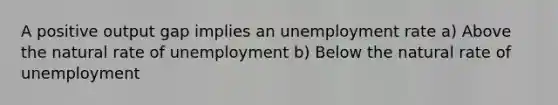 A positive output gap implies an <a href='https://www.questionai.com/knowledge/kh7PJ5HsOk-unemployment-rate' class='anchor-knowledge'>unemployment rate</a> a) Above the natural rate of unemployment b) Below the natural rate of unemployment