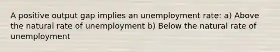 A positive output gap implies an unemployment rate: a) Above the natural rate of unemployment b) Below the natural rate of unemployment