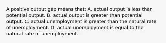 A positive output gap means that: A. actual output is less than potential output. B. actual output is greater than potential output. C. actual unemployment is greater than the natural rate of unemployment. D. actual unemployment is equal to the natural rate of unemployment.