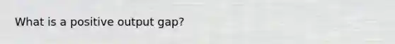 What is a positive output gap?