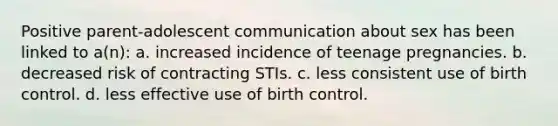 Positive parent-adolescent communication about sex has been linked to a(n): a. increased incidence of teenage pregnancies. b. decreased risk of contracting STIs. c. less consistent use of birth control. d. less effective use of birth control.