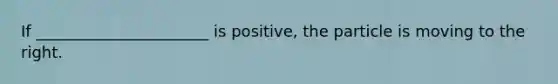 If ______________________ is positive, the particle is moving to the right.